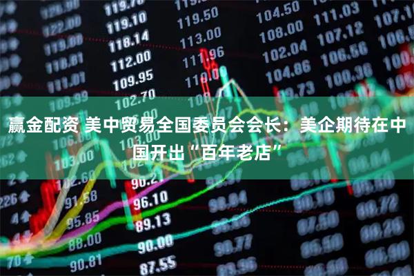 赢金配资 美中贸易全国委员会会长：美企期待在中国开出“百年老店”