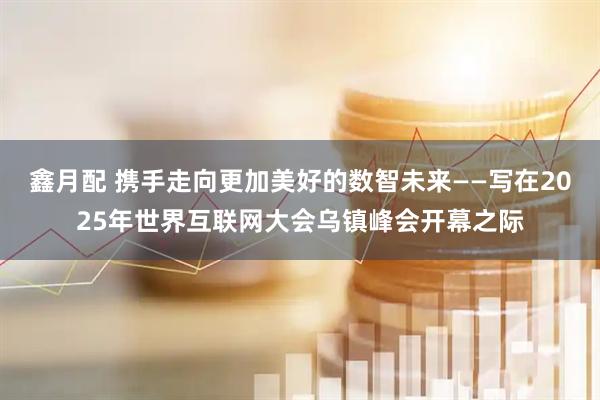 鑫月配 携手走向更加美好的数智未来——写在2025年世界互联网大会乌镇峰会开幕之际