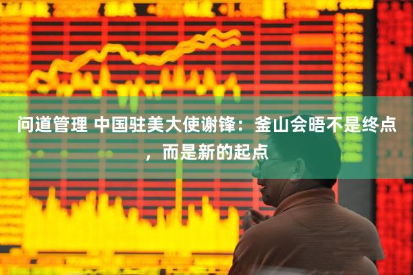 问道管理 中国驻美大使谢锋：釜山会晤不是终点，而是新的起点