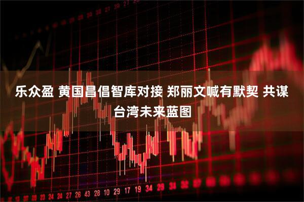 乐众盈 黄国昌倡智库对接 郑丽文喊有默契 共谋台湾未来蓝图