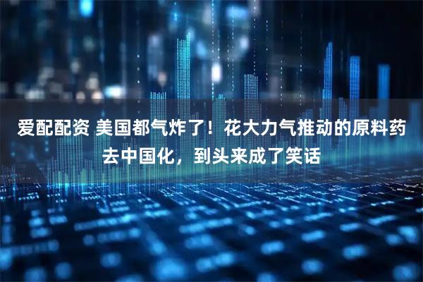 爱配配资 美国都气炸了！花大力气推动的原料药去中国化，到头来成了笑话