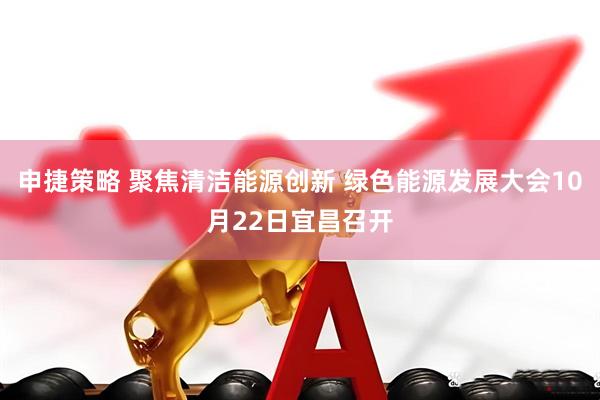 申捷策略 聚焦清洁能源创新 绿色能源发展大会10月22日宜昌召开