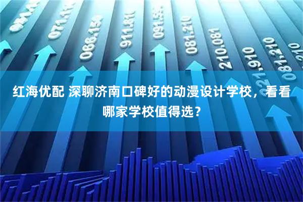 红海优配 深聊济南口碑好的动漫设计学校，看看哪家学校值得选？