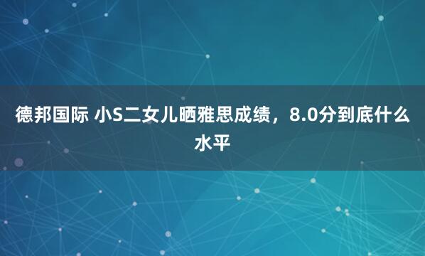 德邦国际 小S二女儿晒雅思成绩，8.0分到底什么水平
