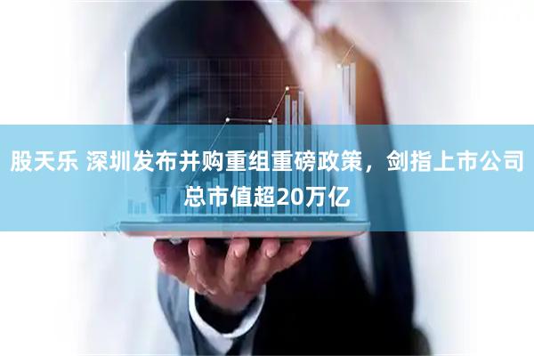 股天乐 深圳发布并购重组重磅政策，剑指上市公司总市值超20万亿