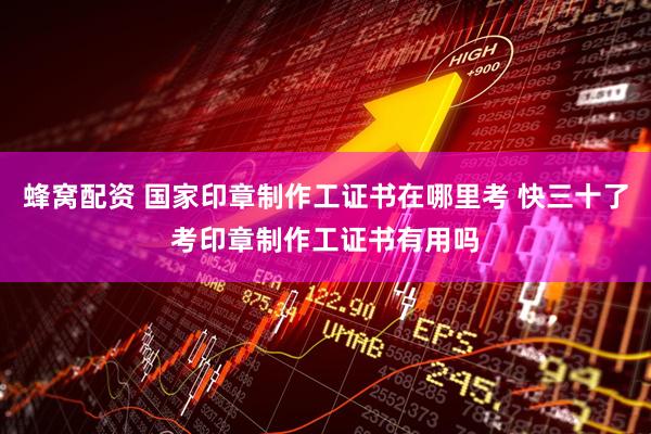蜂窝配资 国家印章制作工证书在哪里考 快三十了考印章制作工证书有用吗
