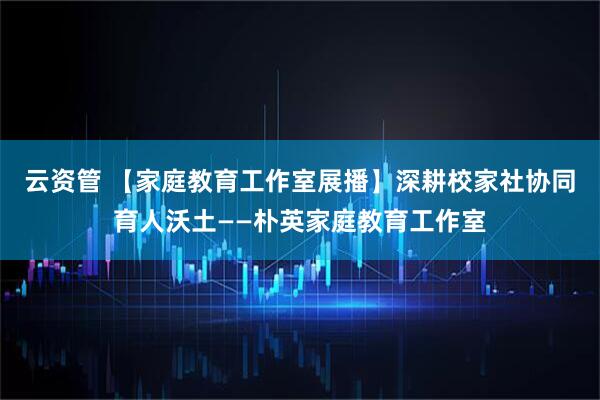 云资管 【家庭教育工作室展播】深耕校家社协同育人沃土——朴英家庭教育工作室
