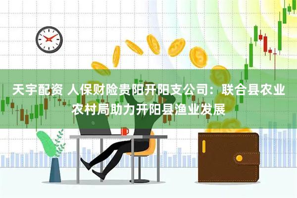 天宇配资 人保财险贵阳开阳支公司：联合县农业农村局助力开阳县渔业发展