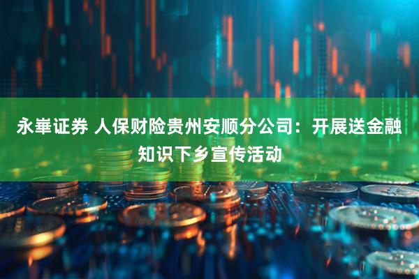 永崋证券 人保财险贵州安顺分公司：开展送金融知识下乡宣传活动