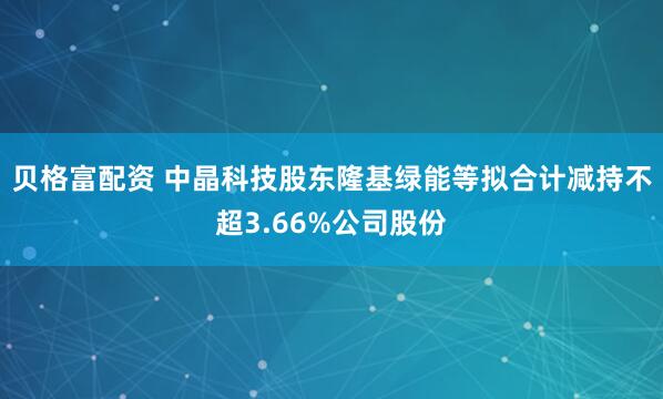 贝格富配资 中晶科技股东隆基绿能等拟合计减持不超3.66%公司股份