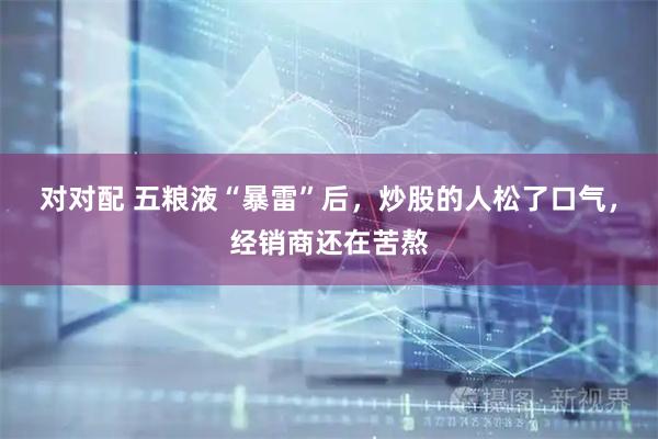 对对配 五粮液“暴雷”后，炒股的人松了口气，经销商还在苦熬