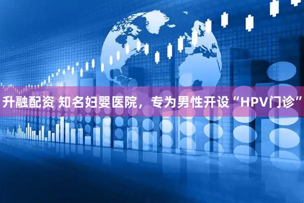 升融配资 知名妇婴医院，专为男性开设“HPV门诊”