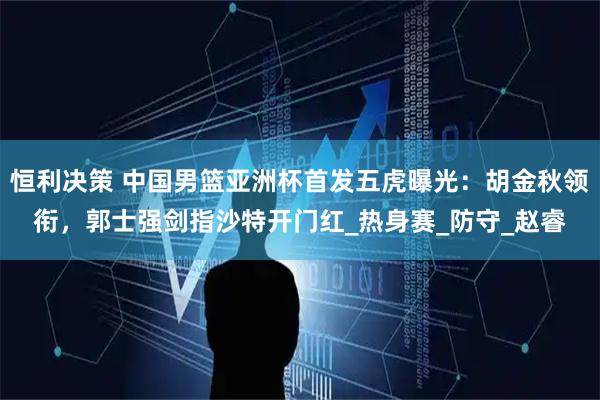 恒利决策 中国男篮亚洲杯首发五虎曝光：胡金秋领衔，郭士强剑指沙特开门红_热身赛_防守_赵睿