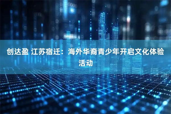 创达盈 江苏宿迁：海外华裔青少年开启文化体验活动