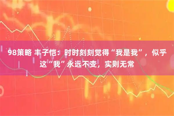 98策略 丰子恺：时时刻刻觉得“我是我”，似乎这“我”永远不变，实则无常
