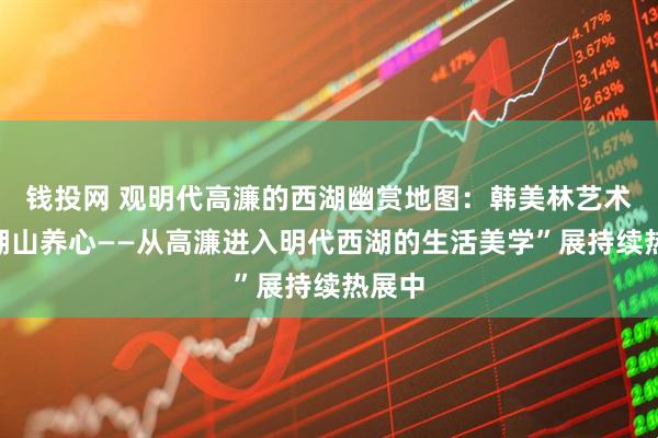 钱投网 观明代高濂的西湖幽赏地图：韩美林艺术馆“湖山养心——从高濂进入明代西湖的生活美学”展持续热展中